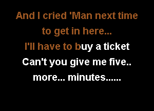 And I cried 'Man next time
to get in here...
I'll have to buy a ticket

Can't you give me five..
more... minutes ......