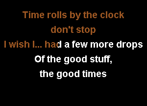 Time rolls by the clock
don't stop
I wish I... had a few more drops

Of the good stuff,
the good times