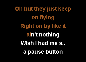 Oh but they just keep
on flying
Right on by like it

ain't nothing
Wish I had me a..
a pause button