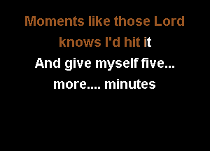 Moments like those Lord
knows I'd hit it
And give myself five...

more.... minutes