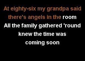 At eighty-six my grandpa said
there's angels in the room
All the family gathered 'round
knew the time was
coming soon