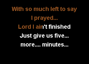 With so much left to say
lprayed...
Lord I ain't finished

Just give us five...
more.... minutes...