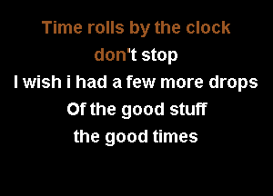 Time rolls by the clock
don't stop
I wish i had a few more drops

Of the good stuff
the good times