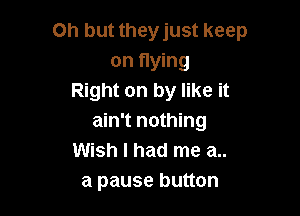 Oh but they just keep
on flying
Right on by like it

ain't nothing
Wish I had me a..
a pause button