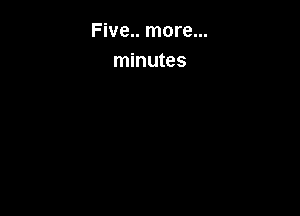 Five.. more...
minutes