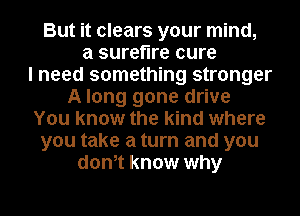 But it clears your mind,
a surefire cure
I need something stronger
A long gone drive
You know the kind where
you take a turn and you
donot know why