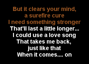 But it clears your mind,
a surefire cure
I need something stronger
Thafll last a little longer...
I could use a love song
That takes me back,
just like that
When it comes.... on