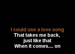 lcould use a love song
That takes me back,
just like that
When it comes.... on