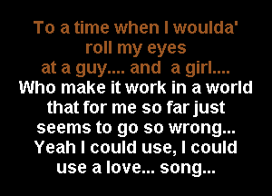 To a time when I woulda'
roll my eyes
at a guy.... and a girl....
Who make it work in a world
that for me so farjust
seems to go so wrong...
Yeah I could use, I could
use a love... song...