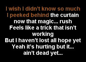 I wish I diant know so much
I peeked behind the curtain
now that magic... rush
Feels like a trick that isnt
working
But I havent lost all hope yet
Yeah itIs hurting but it...
aint dead yet...
