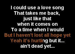 I could use a love song
That takes me back,
just like that
when it comes on
To a time when I would
But I havenlt lost all hope yet
Yeah itls hurting but it...
ainlt dead yet...