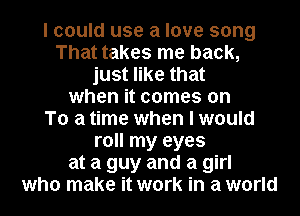 I could use a love song
That takes me back,
just like that
when it comes on
To a time when I would
roll my eyes
at a guy and a girl
who make it work in a world