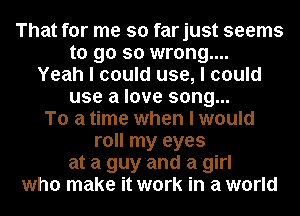 That for me so farjust seems

to go so wrong....
Yeah I could use, I could
use a love song...
To a time when I would
roll my eyes

at a guy and a girl

who make it work in a world