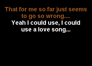 That for me so farjust seems
to go so wrong....
Yeah I could use, I could
use a love song...