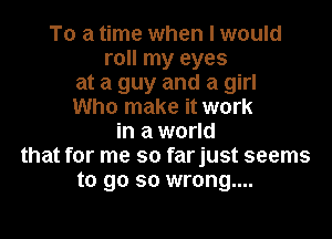 To a time when I would
roll my eyes
at a guy and a girl
Who make it work

in a world
that for me so farjust seems
to go so wrong....