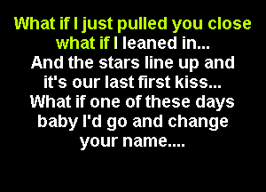 What if I just pulled you close
what ifl leaned in...

And the stars line up and
it's our last first kiss...
What if one of these days
baby I'd go and change
your name....