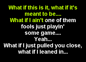 What if this is it, what if it's
meant to be....

What ifl ain't one of them

fools just playin'
some game....
Yeah...
What if I just pulled you close,
what ifl leaned in...