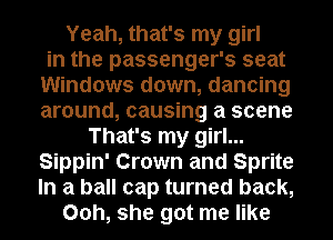 Yeah, that's my girl
in the passenger's seat
Windows down, dancing
around, causing a scene
That's my girl...
Sippin' Crown and Sprite
In a ball cap turned back,
00h, she got me like