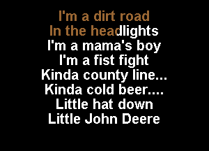 I'm a dirt road
In the headlights
I'm a mama's boy

I'm a fist fight

Kinda county line...
Kinda cold beer....
Little hat down
Little John Deere