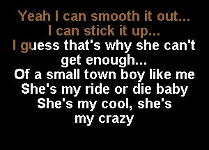 Yeah I can smooth it out...
I can stick it up...
I guess that's why she can't
get enough...

Of a small town boy like me
She's my ride or die baby
She's my cool, she's
my crazy