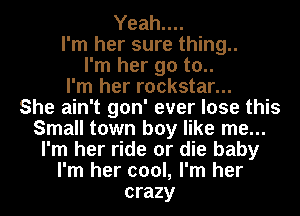 Yeah....
I'm her sure thing..
I'm her go to..
I'm her rockstar...
She ain't gon' ever lose this
Small town boy like me...
I'm her ride or die baby
I'm her cool, I'm her
crazy