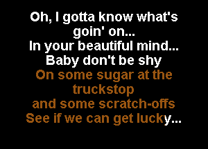 Oh, I gotta know what's
goin' on...

In your beautiful mind...
Baby don't be shy
On some sugar at the
truckstop
and some scratch-offs
See if we can get lucky...