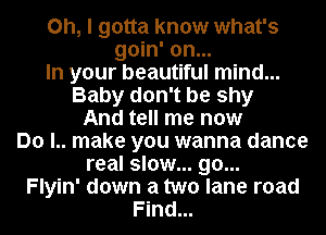 Oh, I gotta know what's
goin' on...
In your beautiful mind...
Baby don't be shy
And tell me now
Do l.. make you wanna dance
real slow... go...
Flyin' down a two lane road
Find...