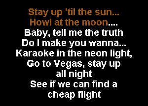 Stay up 'til the sun...
Howl at the moon....
Baby, tell me the truth
Do I make you wanna...
Karaoke in the neon light,
(30 to Vegas, stay up
all night

See if we can fund a
cheap Night I