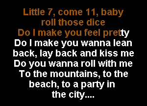 Little 7, come 11, baby
roll those dice

Do I make you feel pretty
Do I make you wanna lean
back, lay back and kiss me
Do you wanna roll with me

To the mountains, to the

beach, to a party in
the city....