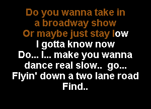 Do you wanna take in
a broadway show
Or maybe just stay low
I gotta know now
Do... I... make you wanna
dance real slow.. go...
Flyin' down a two lane road

Find.. l