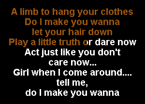 A limb to hang your clothes
Do I make you wanna
let your hair down
Play a little truth or dare now
Aotjust like you don't
care now...
Girl when I come around....
tell me,
do I make you wanna