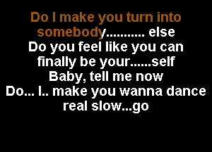 Do I make you turn into
somebody ........... else
Do you feel like you can
finally be your ...... self
Baby, tell me now
Do... l.. make you wanna dance
real slow...go