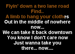 Flyin' down a two lane road
Find..

A limb to hang your clothes
Out in the middle of nowhere
now...

We can take it back downtown
You know I don't care now
Just wanna take you
there... now....