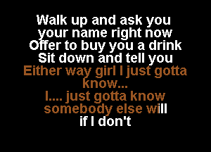 Walk up and ask you

our name right now
0 er to buy you a drink
Sit down and tell ou
Either wa girl Ijus gotta
now...

l.... just gotta know
somebod else will

ifl on't l