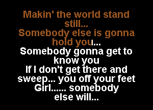 Makin' thet'world stand
5 I
Somebod else is gonna
ho d you...
Somebody gonna get to
know ou
Ifl don't get here and
sweep... you off our feet
Glrl ...... some ody
else will...