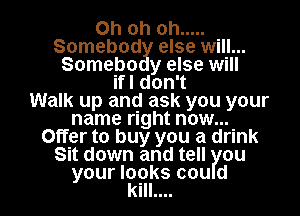 Ohohoh .....
Somebod else will...
Somebo y else will
WIdonT
Walk up and ask you your
name right now...
Offer to buy you a drink
Sit down and tell ou

your looks cou d
kill.... l