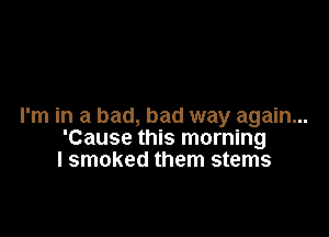 I'm in a bad, bad way again...

'Cause this morning
I smoked them stems