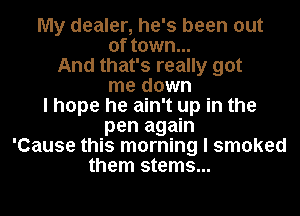 My dealer, he's been out

of town...
And that's really got

me down

I hope he ain't up in the
pen again

'Cause this morning I smoked
them stems...
