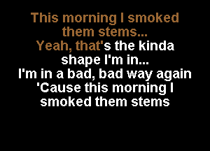 This morning I smoked
them stems...
Yeah, that's the kinda
shape I'm in...
I'm in a bad, bad way again
'Cause this morning I
smoked them stems