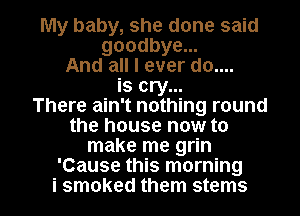 My baby, she done said
goodbye...
And all I ever do....
is cry...

There ain't nothing round
the house now to
make me grin
'Cause this morning

i smoked them stems l