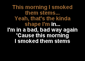 This morning I smoked
them stems...
Yeah, that's the kinda
shape I'm in...
I'm in a bad, bad way again
'Cause this morning
I smoked them stems