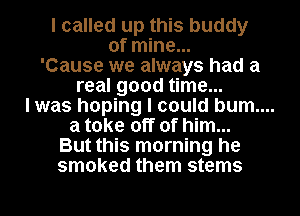 I called up this buddy
of mine...
'Cause we always had a
real good time...
I was hoping I could bum....
a take off of him...
But this morning he
smoked them stems