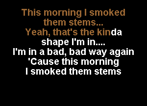 This morning I smoked
them stems...
Yeah, that's the kinda
shape I'm in....
I'm in a bad, bad way again
'Cause this morning
I smoked them stems