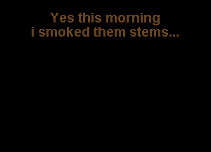 Yes this morning
i smoked them stems...