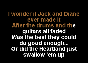 I wonder if Jack and Diane
ever made it

After the drums and the
guitars all faded

Was the best they could

do good enough...

Or did the Heartland just

swallow 'em up