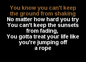 You know you can't keep
the ground from shaking
No matter how hard you try
You can't keep the sunsets
from fading,

You gotta treat your life like
you're jumping off
arope