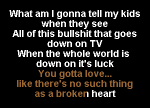 What am I gonna tell my kids
when they see
All of this bullshit that goes
down on TV
When the whole world is
down on it's luck
You gotta love...
like there's no such thing
as a broken heart