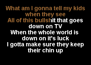 What am I gonna tell my kids
when they see

All of this bullshit that goes

down on TV
When the whole world is
down on it's luck

I gotta make sure they keep

their chin up