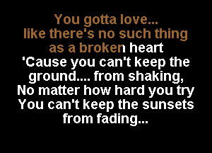 You gotta love...
like there's no such thing
as a broken heart
'Cause you can't keep the
ground.... from shaking,
No matter how hard you try
You can't keep the sunsets
from fading...