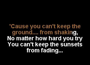 'Cause you can't keep the
ground.... from shaking,
No matter how hard you try
You can't keep the sunsets
from fading...